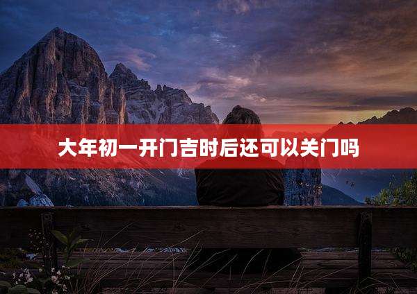 大年初一开门吉时后还可以关门吗