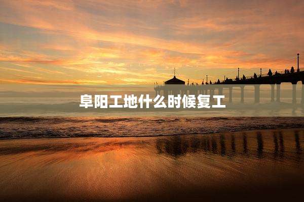 阜阳工地什么时候复工