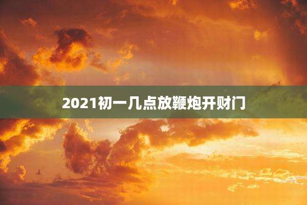 2021初一几点放鞭炮开财门