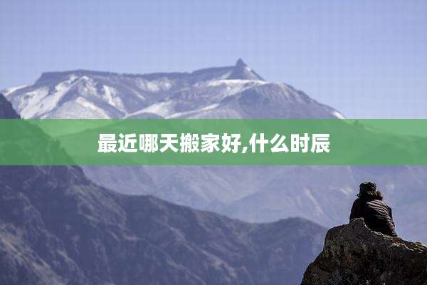 最近哪天搬家好,什么时辰