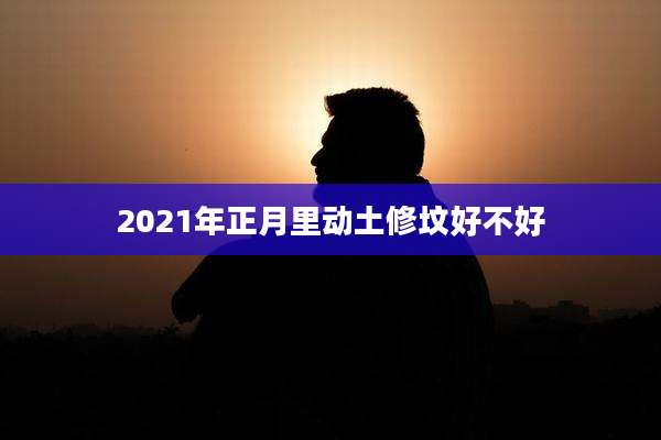 2021年正月里动土修坟好不好