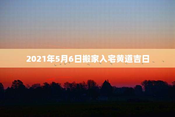 2021年5月6日搬家入宅黄道吉日