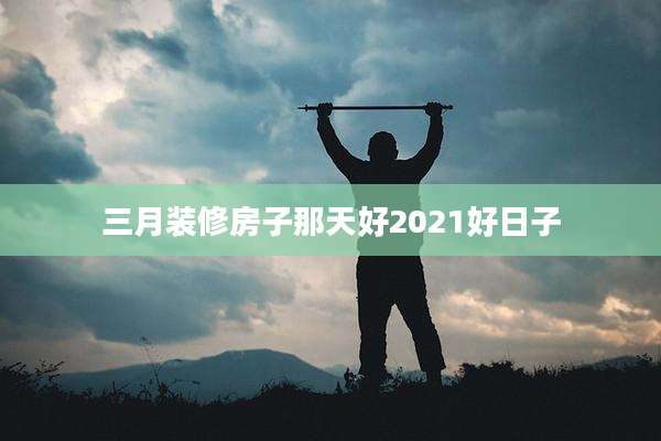 三月装修房子那天好2021好日子