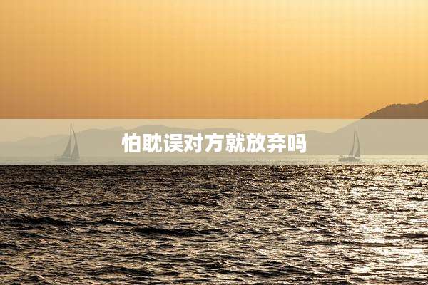 怕耽误对方就放弃吗