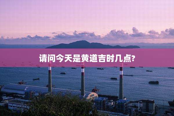 请问今天是黄道吉时几点?