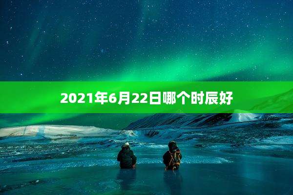 2021年6月22日哪个时辰好