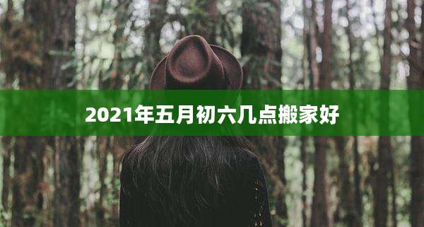 2021年五月初六几点搬家好