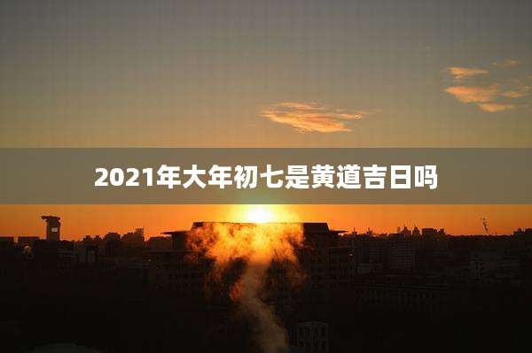 2021年大年初七是黄道吉日吗