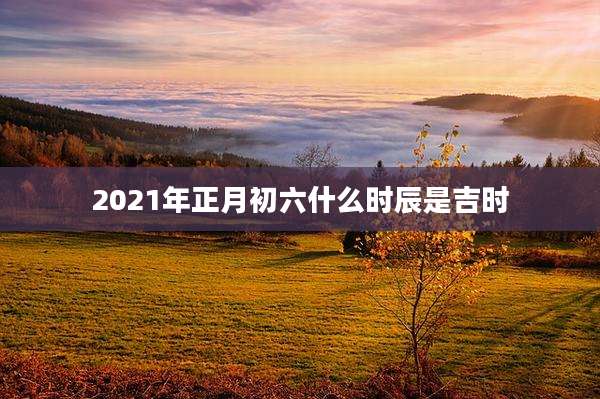2021年正月初六什么时辰是吉时