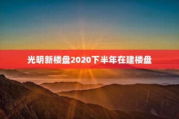 光明新楼盘2020下半年在建楼盘