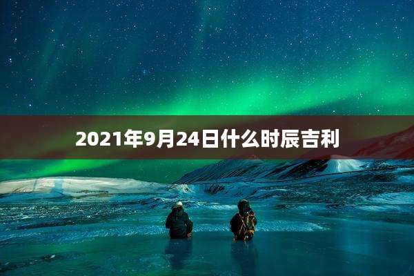 2021年9月24日什么时辰吉利