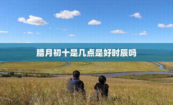 腊月初十是几点是好时辰吗