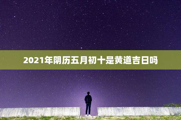 2021年阴历五月初十是黄道吉日吗