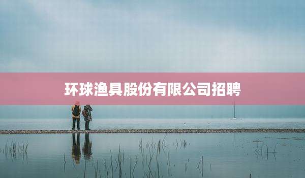 环球渔具股份有限公司招聘