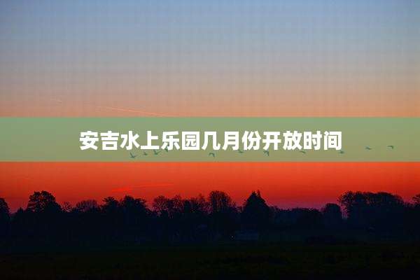 安吉水上乐园几月份开放时间