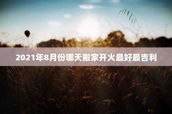 2021年8月份哪天搬家开火最好最吉利