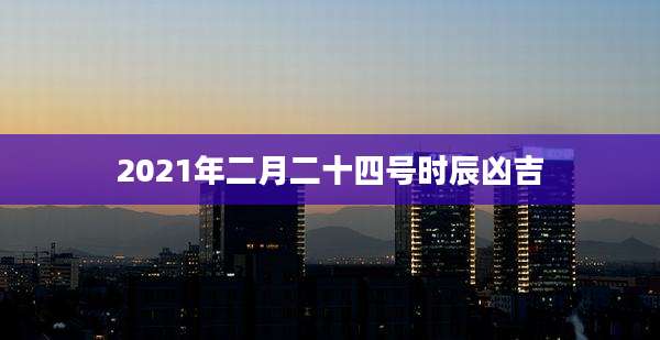 2021年二月二十四号时辰凶吉