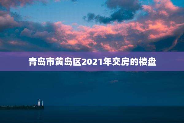 青岛市黄岛区2021年交房的楼盘