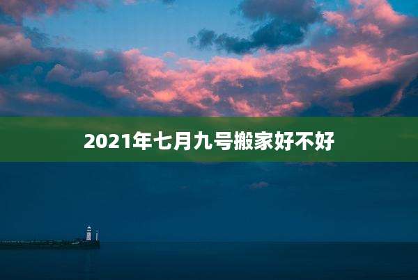 2021年七月九号搬家好不好