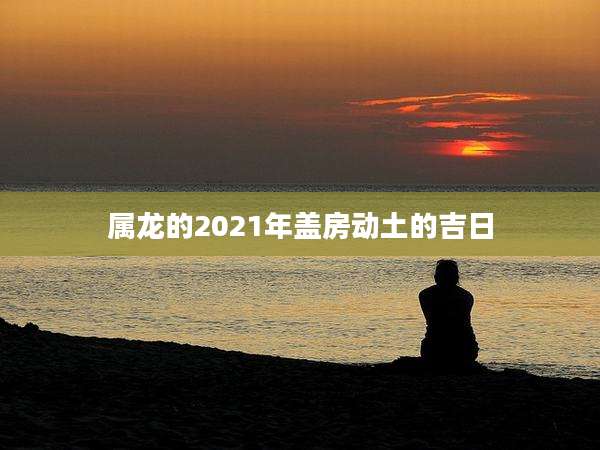 属龙的2021年盖房动土的吉日