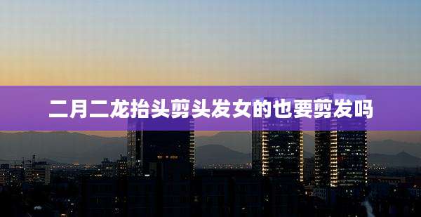 二月二龙抬头剪头发女的也要剪发吗