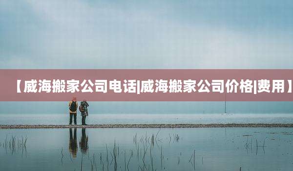 【威海搬家公司电话|威海搬家公司价格|费用】