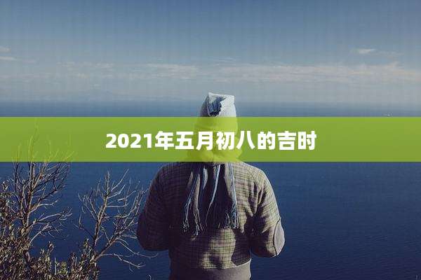 2021年五月初八的吉时