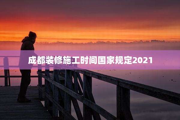 成都装修施工时间国家规定2021