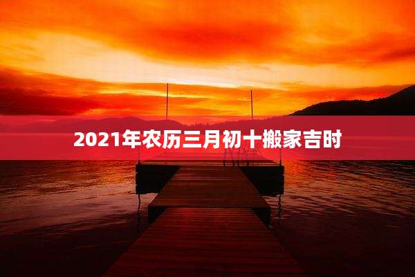 2021年农历三月初十搬家吉时