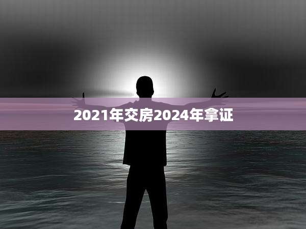 2021年交房2024年拿证