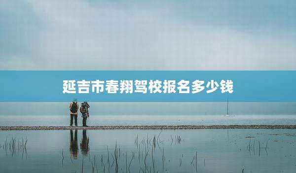 延吉市春翔驾校报名多少钱