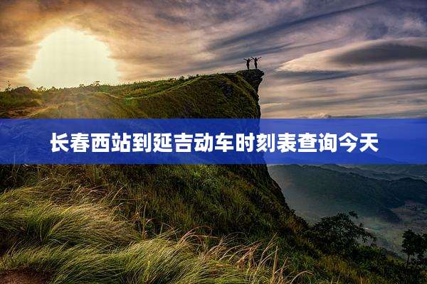 长春西站到延吉动车时刻表查询今天