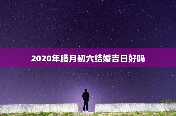 2020年腊月初六结婚吉日好吗
