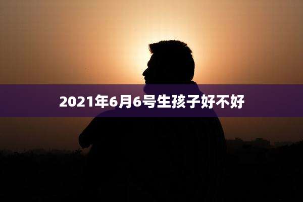 2021年6月6号生孩子好不好