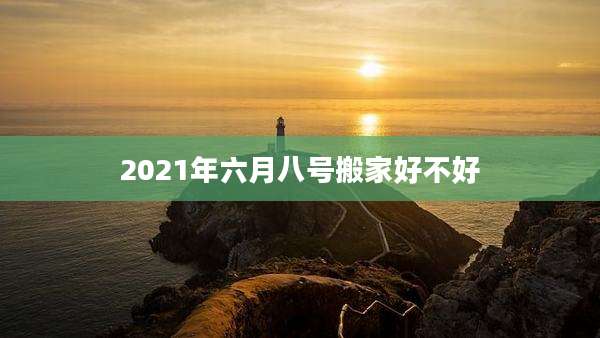 2021年六月八号搬家好不好