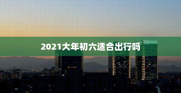 2021大年初六适合出行吗