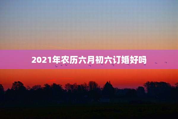 2021年农历六月初六订婚好吗