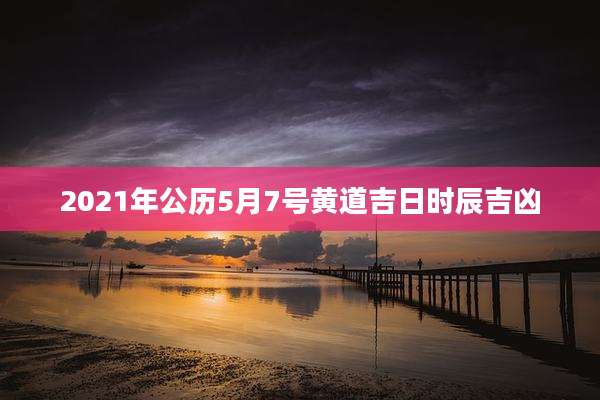 2021年公历5月7号黄道吉日时辰吉凶
