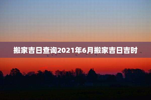 搬家吉日查询2021年6月搬家吉日吉时