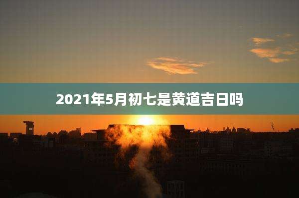 2021年5月初七是黄道吉日吗