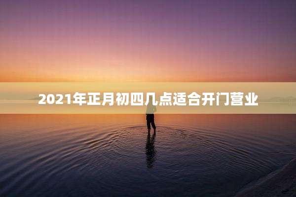2021年正月初四几点适合开门营业