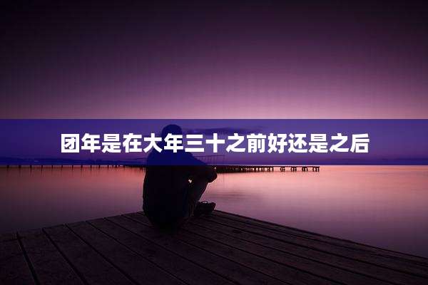 团年是在大年三十之前好还是之后