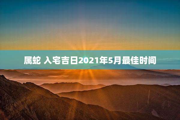 属蛇 入宅吉日2021年5月最佳时间