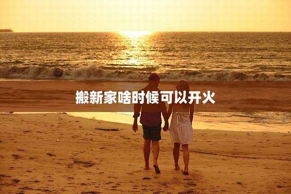 搬新家啥时候可以开火