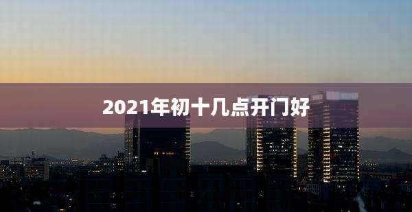 2021年初十几点开门好