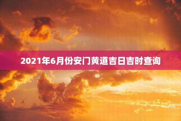 2021年6月份安门黄道吉日吉时查询