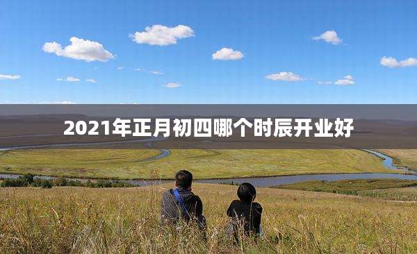 2021年正月初四哪个时辰开业好