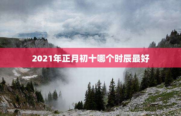 2021年正月初十哪个时辰最好