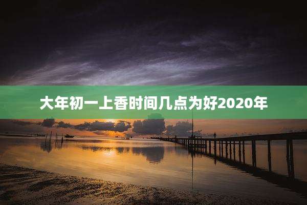 大年初一上香时间几点为好2020年