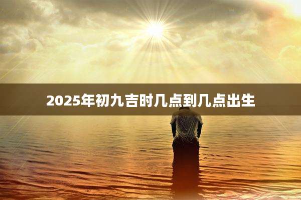 2025年初九吉时几点到几点出生